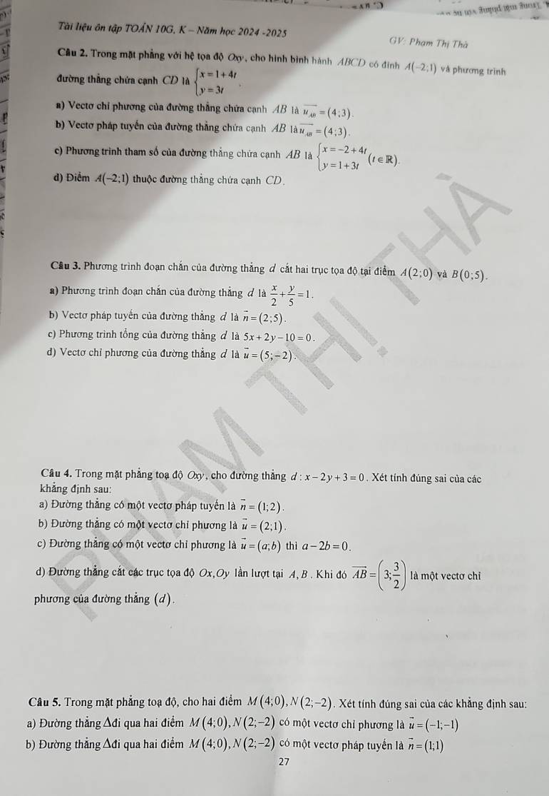 Tài liệu ôn tập TOẤN 10G, K - Năm học 2024 -2025  GV: Phạm Thị Thà
Câu 2. Trong mặt phẳng với hệ tọa độ Oxy, cho hình bình hành ABCD có đinh A(-2;1) và phương trình
đường thẳng chứa cạnh CD là beginarrayl x=1+4t y=3tendarray.
a) Vectơ chỉ phương của đường thẳng chứa cạnh AB là overline u_AB=(4;3).
b) Vectơ pháp tuyến của đường thẳng chứa cạnh AB là overline u_AB=(4;3).
c) Phương trình tham số của đường thắng chứa cạnh AB là beginarrayl x=-2+4t y=1+3tendarray. (t∈ R).
d) Điểm A(-2;1) thuộc đường thẳng chứa cạnh CD.
Cầu 3. Phương trình đoạn chắn của đường thẳng ơ cắt hai trục tọa độ tại điểm A(2;0) và B(0;5).
a) Phương trình đoạn chắn của đường thẳng d 1a x/2 + y/5 =1.
b) Vectơ pháp tuyến của đường thẳng đ là overline n=(2;5).
c) Phương trình tổng của đường thẳng ơ là 5x+2y-10=0.
d) Vectơ chỉ phương của đường thẳng đ là vector u=(5;-2).
Câu 4. Trong mặt phẳng toạ độ Oxy, cho đường thẳng d:x-2y+3=0. Xét tính đúng sai của các
khẳng định sau:
a) Đường thẳng có một vectơ pháp tuyển là vector n=(1;2).
b) Đường thẳng có một vectơ chỉ phương là vector u=(2;1).
c) Đường thẳng có một vectơ chỉ phương là vector u=(a;b) thì a-2b=0.
d) Đường thẳng cắt các trục tọa độ Ox,Oy lần lượt tại A, B . Khi đó vector AB=(3; 3/2 ) là một vectơ chỉ
phương của đường thẳng (d).
Câu 5. Trong mặt phẳng toạ độ, cho hai điểm M(4;0),N(2;-2). Xét tính đúng sai của các khẳng định sau:
a) Đường thẳng Δđi qua hai điểm M(4;0),N(2;-2) có một vectơ chỉ phương là vector u=(-1;-1)
b) Đường thẳng ∆đi qua hai điểm M(4;0),N(2;-2) có một vectơ pháp tuyển là vector n=(1;1)
27