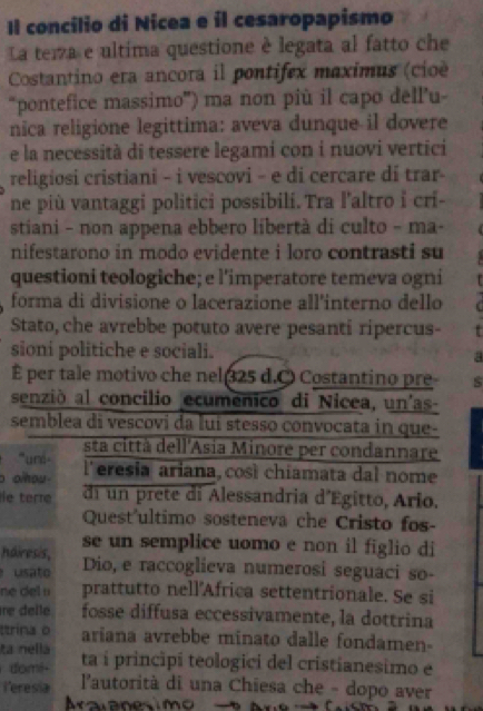 Il concilio di Nicea e il cesaropapismo
La temza e ultima questione è legata al fatto che
Costantino era ancora il pontifex maximus (cio
“pontefice massimo”) ma non più il capo dell’u-
nica religione legittima: aveva dunque il dovere
e la necessità di tessere legami con i nuovi vertici
religiosi cristiani - i vescovi - e di cercare di trar-
ne più vantaggi politici possibili.Tra l'altro i cri-
stiani - non appena ebbero libertà di culto - ma-
nifestarono in modo evidente i loro contrasti su
questioni teologiche; e l'imperatore temeva ogni
forma di divisione o lacerazione all'interno dello
Stato, che avrebbe potuto avere pesanti ripercus-
sioni politiche e sociali. a
É per tale motivo che nel 25 d.O Costantino pre
senzió al concilio ecumenico di Nicea, un'as-
semblea di vescovi da lui stesso convocata in que-
''uné - sta città dell'Asia Minore per condannare
o oou l'eresia ariana, così chiamata dal nome
ie tere di un prete di Alessandria d'Egitto, Ario.
Quest'ultimo sosteneva che Cristo fos-
hairesis, se un semplice uomo e non il figlio di
usa to Dio, e raccoglieva numerosi seguaci so-
ne de u prattutto nell'Africa settentrionale. Se si
re delle fosse diffusa eccessivamente, la dottrina
ttrina o ariana avrebbe minato dalle fondamen-
ta nella
domi- ta í principi teologici del cristianesimo e
leresia  l'autorità di una Chiesa che - dopo aver
Aralanesimo