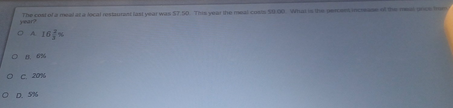 The cost of a meal at a local restaurant last year was $7.50. This year the meal costs $9.00. What is the percent increase of the meal price from
year?
A. 16 2/3 %
B. 6%
C. 20%
D. 5%