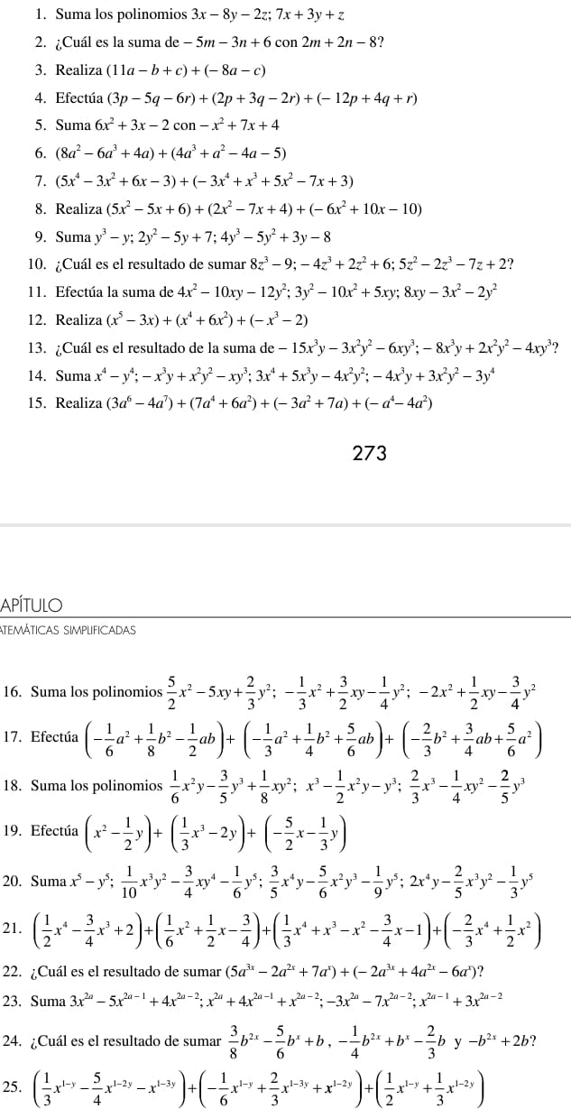 Suma los polinomios 3x-8y-2z;7x+3y+z
2. ¿Cuál es la suma de -5m-3n+6con2m+2n-8.
3. Realiza (11a-b+c)+(-8a-c)
4. Efectúa (3p-5q-6r)+(2p+3q-2r)+(-12p+4q+r)
5. Suma 6x^2+3x-2con-x^2+7x+4
6. (8a^2-6a^3+4a)+(4a^3+a^2-4a-5)
7. (5x^4-3x^2+6x-3)+(-3x^4+x^3+5x^2-7x+3)
8. Realiza (5x^2-5x+6)+(2x^2-7x+4)+(-6x^2+10x-10)
9. Suma y^3-y;2y^2-5y+7;4y^3-5y^2+3y-8
10. ¿Cuál es el resultado de sumar 8z^3-9;-4z^3+2z^2+6;5z^2-2z^3-7z+2 ?
11. Efectúa la suma de 4x^2-10xy-12y^2;3y^2-10x^2+5xy;8xy-3x^2-2y^2
12. Realiza (x^5-3x)+(x^4+6x^2)+(-x^3-2)
13. ¿Cuál es el resultado de la suma de -15x^3y-3x^2y^2-6xy^3;-8x^3y+2x^2y^2-4xy^3 ?
14. Suma x^4-y^4;-x^3y+x^2y^2-xy^3;3x^4+5x^3y-4x^2y^2;-4x^3y+3x^2y^2-3y^4
15. Realiza (3a^6-4a^7)+(7a^4+6a^2)+(-3a^2+7a)+(-a^4-4a^2)
273
Apítulo
atemáticas simplificadas
16. Suma los polinomios  5/2 x^2-5xy+ 2/3 y^2;- 1/3 x^2+ 3/2 xy- 1/4 y^2;-2x^2+ 1/2 xy- 3/4 y^2
17. Efectúa (- 1/6 a^2+ 1/8 b^2- 1/2 ab)+(- 1/3 a^2+ 1/4 b^2+ 5/6 ab)+(- 2/3 b^2+ 3/4 ab+ 5/6 a^2)
18. Suma los polinomios  1/6 x^2y- 3/5 y^3+ 1/8 xy^2;x^3- 1/2 x^2y-y^3; 2/3 x^3- 1/4 xy^2- 2/5 y^3
19. Efectúa (x^2- 1/2 y)+( 1/3 x^3-2y)+(- 5/2 x- 1/3 y)
20. Suma x^5-y^5; 1/10 x^3y^2- 3/4 xy^4- 1/6 y^5; 3/5 x^4y- 5/6 x^2y^3- 1/9 y^5;2x^4y- 2/5 x^3y^2- 1/3 y^5
21. ( 1/2 x^4- 3/4 x^3+2)+( 1/6 x^2+ 1/2 x- 3/4 )+( 1/3 x^4+x^3-x^2- 3/4 x-1)+(- 2/3 x^4+ 1/2 x^2)
22. ¿Cuál es el resultado de sumar (5a^(3x)-2a^(2x)+7a^x)+(-2a^(3x)+4a^(2x)-6a^x) ?
23. Suma 3x^(2a)-5x^(2a-1)+4x^(2a-2);x^(2a)+4x^(2a-1)+x^(2a-2);-3x^(2a)-7x^(2a-2);x^(2a-1)+3x^(2a-2)
24. ¿Cuál es el resultado de sumar  3/8 b^(2x)- 5/6 b^x+b,- 1/4 b^(2x)+b^x- 2/3 by-b^(2x)+2b ?
25. ( 1/3 x^(1-y)- 5/4 x^(1-2y)-x^(1-3y))+(- 1/6 x^(1-y)+ 2/3 x^(1-3y)+x^(1-2y))+( 1/2 x^(1-y)+ 1/3 x^(1-2y))