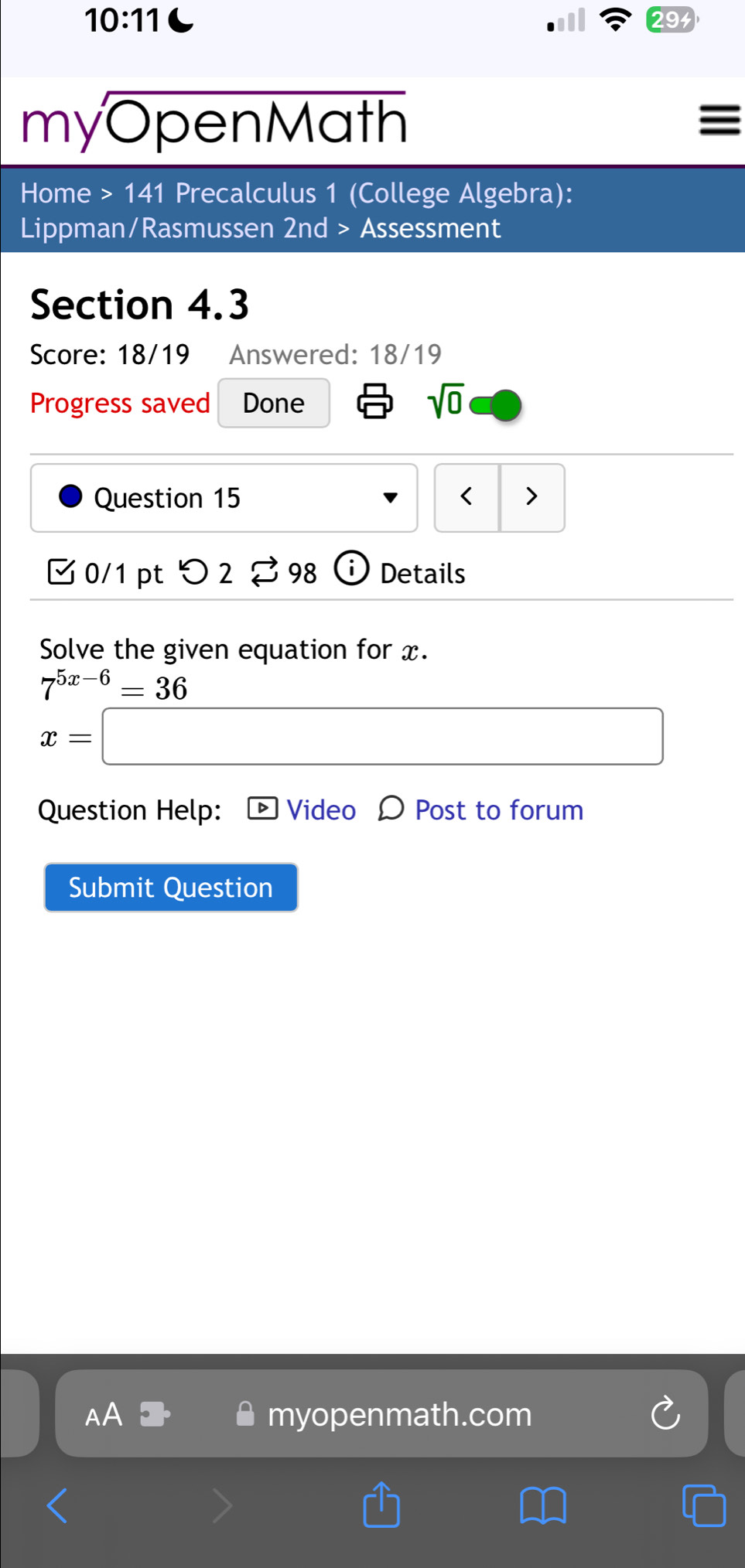 10:11 
myOpe en Math 
∈ 
Home >141 Precalculus 1 (College Algebra): 
Lippman/Rasmussen 2nd > Assessment 
Section 4.3 
Score: 18/19 Answered: 18/19 
Progress saved Done sqrt(0) 
Question 15 < > 
□ 0/1 pt つ 2 2 98 Details 
Solve the given equation for x.
7^(5x-6)=36
x= x_-C/2
Question Help: Video D Post to forum 
Submit Question 
AA myopenmath.com