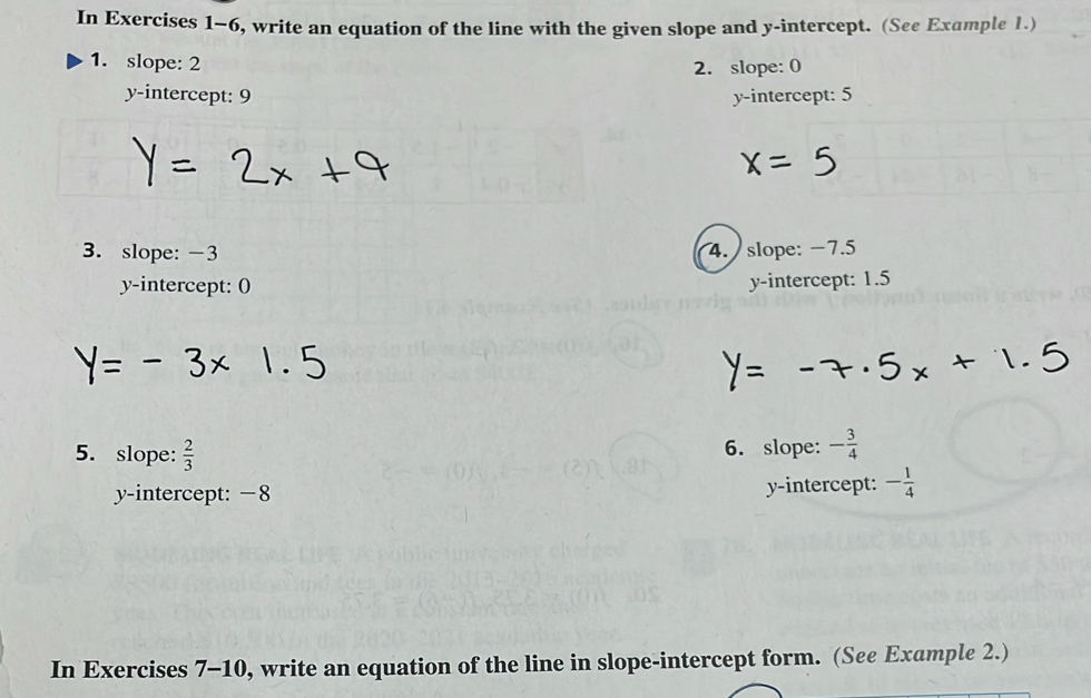 In Exercises 1-6, write an equation of the line with the given slope and y-intercept. (See Example 1.)
1. slope: 2 2. slope: 0
y-intercept: 9 y-intercept: 5
3. slope: -3 4. slope: −7.5
y-intercept: 0 y-intercept: 1.5
5. slope:  2/3  6. slope: - 3/4 
y-intercept: −8 y-intercept: - 1/4 
In Exercises 7-10, write an equation of the line in slope-intercept form. (See Example 2.)