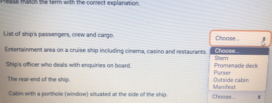 Please match the term with the correct explanation. 
List of ship's passengers, crew and cargo. Choose... 
Entertainment area on a cruise ship including cinema, casino and restaurants. Choose... 
Ship's officer who deals with enquiries on board. Promenade deck Stern 
Purser 
The rear-end of the ship. Outside cabin 
Manifest 
Cabin with a porthole (window) situated at the side of the ship. Choose...