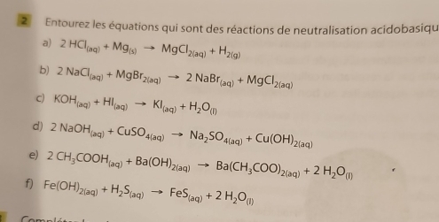 Entourez les équations qui sont des réactions de neutralisation acidobasiqu 
a) 2HCl_(aq)+Mg_(s)to MgCl_2(aq)+H_2(g)
b) 2NaCl_(aq)+MgBr_2(aq)to 2NaBr_(aq)+MgCl_2(aq)
c) KOH_(aq)+HI_(aq)to KI_(aq)+H_2O_(l)
d) 2NaOH_(aq)+CuSO_4(aq)to Na_2SO_4(aq)+Cu(OH)_2(aq)
e) 2CH_3COOH_(aq)+Ba(OH)_2(aq)to Ba(CH_3COO)_2(aq)+2H_2O_(I)
f) Fe(OH)_2(aq)+H_2S_(aq)to FeS_(aq)+2H_2O_(l)