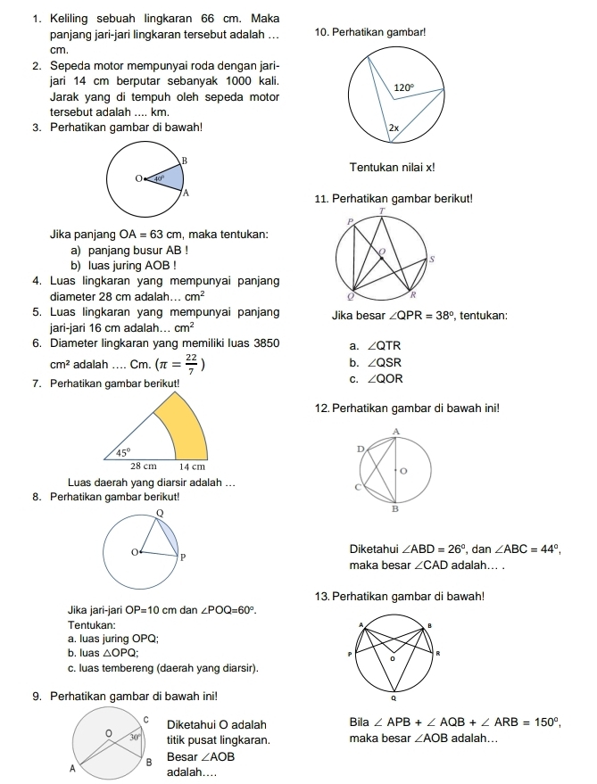 Keliling sebuah lingkaran 66 cm. Maka
panjang jari-jari lingkaran tersebut adalah ... 10. Perhatikan gambar!
cm.
2. Sepeda motor mempunyai roda dengan jari-
jari 14 cm berputar sebanyak 1000 kali.
Jarak yang di tempuh oleh sepeda motor
tersebut adalah .... km.
3. Perhatikan gambar di bawah! 
Tentukan nilai x!
11. Perhatikan gambar berikut!
Jika panjang OA=63cm , maka tentukan:
a) panjang busur AB !
b) luas juring AOB !
4. Luas lingkaran yang mempunyai panjang
diameter 28 cm adalah... cm^2
5. Luas lingkaran yang mempunyai panjang Jika besar ∠ QPR=38° , tentukan:
jari-jari 16 cm adalah... cm^2
6. Diameter lingkaran yang memiliki luas 3850 a. ∠ QTR
cm^2 adalah .... Cm. (π = 22/7 )
b. ∠ QSR
7. Perhatikan gambar berikut!
C. ∠ QOR
12. Perhatikan gambar di bawah ini!
45°
28 cm 14 cm
Luas daerah yang diarsir adalah ...
8. Perhatikan gambar berikut!
Diketahui ∠ ABD=26° , dan ∠ ABC=44°,
adalah... .
maka besar ∠ CAD
13. Perhatikan gambar di bawah!
Jika jari-jari OP=10cm dan ∠ POQ=60°.
Tentukan: 
a. luas juring OPQ;
b. luas △ OPQ;
c. luas tembereng (daerah yang diarsir).
9. Perhatikan gambar di bawah ini!
Diketahui O adalah Bila ∠ APB+∠ AQB+∠ ARB=150°,
titik pusat lingkaran. maka besar ∠ AOB adalah...
Besar ∠ AOB
adalah....