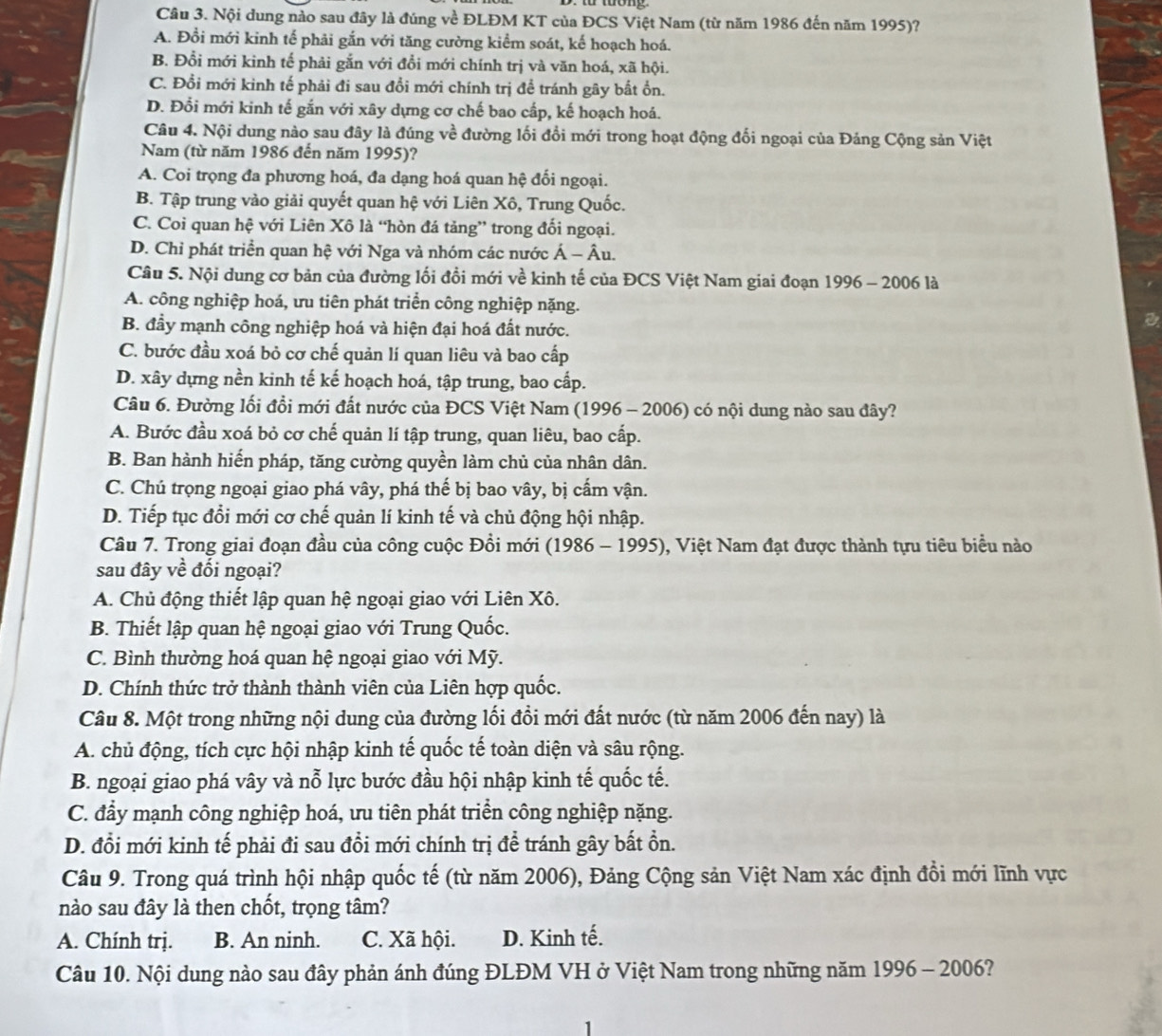Nội dung nào sau đây là đúng về ĐLĐM KT của ĐCS Việt Nam (từ năm 1986 đến năm 1995)?
A. Đổi mới kinh tế phải gắn với tăng cường kiểm soát, kế hoạch hoá.
B. Đổi mới kinh tế phải gắn với đổi mới chính trị và văn hoá, xã hội.
C. Đổi mới kinh tế phải đi sau đổi mới chính trị để tránh gây bắt ổn.
D. Đổi mới kinh tế gắn với xây dựng cơ chế bao cấp, kế hoạch hoá.
Câu 4. Nội dung nào sau đây là đúng về đường lối đổi mới trong hoạt động đối ngoại của Đảng Cộng sản Việt
Nam (từ năm 1986 đến năm 1995)?
A. Coi trọng đa phương hoá, đa dạng hoá quan hệ đối ngoại.
B. Tập trung vào giải quyết quan hệ với Liên Xô, Trung Quốc.
C. Coi quan hệ với Liên Xô là “hòn đá tảng” trong đối ngoại.
D. Chỉ phát triển quan hệ với Nga và nhóm các nước Á - Âu.
Câu 5. Nội dung cơ bản của đường lối đồi mới về kinh tế của ĐCS Việt Nam giai đoạn 1996 - 2006 là
A. công nghiệp hoá, ưu tiên phát triển công nghiệp nặng.
B. đầy mạnh công nghiệp hoá và hiện đại hoá đất nước.
a
C. bước đầu xoá bỏ cơ chế quản lí quan liêu và bao cấp
D. xây dựng nền kinh tế kế hoạch hoá, tập trung, bao cấp.
Câu 6. Đường lối đổi mới đất nước của ĐCS Việt Nam (1996 - 2006) có nội dung nào sau đây?
A. Bước đầu xoá bỏ cơ chế quản lí tập trung, quan liêu, bao cấp.
B. Ban hành hiến pháp, tăng cường quyền làm chủ của nhân dân.
C. Chú trọng ngoại giao phá vây, phá thế bị bao vây, bị cấm vận.
D. Tiếp tục đổi mới cơ chế quản lí kinh tế và chủ động hội nhập.
Câu 7. Trong giai đoạn đầu của công cuộc Đồi mới (1986 - 1995), Việt Nam đạt được thành tựu tiêu biểu nào
sau đây về đối ngoại?
A. Chủ động thiết lập quan hệ ngoại giao với Liên Xô.
B. Thiết lập quan hệ ngoại giao với Trung Quốc.
C. Bình thường hoá quan hệ ngoại giao với Mỹ.
D. Chính thức trở thành thành viên của Liên hợp quốc.
Câu 8. Một trong những nội dung của đường lối đồi mới đất nước (từ năm 2006 đến nay) là
A. chủ động, tích cực hội nhập kinh tế quốc tế toàn diện và sâu rộng.
B. ngoại giao phá vây và nỗ lực bước đầu hội nhập kinh tế quốc tế.
C. đẩy mạnh công nghiệp hoá, ưu tiên phát triển công nghiệp nặng.
D. đổi mới kinh tế phải đi sau đổi mới chính trị để tránh gây bất ồn.
Câu 9. Trong quá trình hội nhập quốc tế (từ năm 2006), Đảng Cộng sản Việt Nam xác định đổi mới lĩnh vực
nào sau đây là then chốt, trọng tâm?
A. Chính trị. B. An ninh. C. Xã hội. D. Kinh tế.
Câu 10. Nội dung nào sau đây phản ánh đúng ĐLĐM VH ở Việt Nam trong những năm 1996 - 2006?