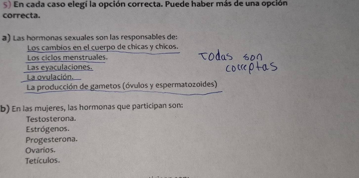 En cada caso elegí la opción correcta. Puede haber más de una opción
correcta.
a) Las hormonas sexuales son las responsables de:
Los cambios en el cuerpo de chicas y chicos.
Los ciclos menstruales.
Las eyaculaciones.
La ovulación.
La producción de gametos (óvulos y espermatozoides)
b) En las mujeres, las hormonas que participan son:
Testosterona.
Estrógenos.
Progesterona.
Ovarios.
Tetículos.