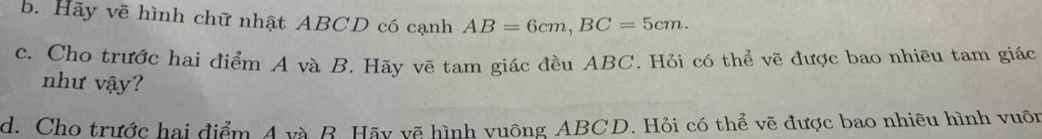 Hãy vẽ hình chữ nhật ABCD có cạnh AB=6cm, BC=5cm. 
c. Cho trước hai điểm A và B. Hãy vẽ tam giác đều ABC. Hỏi có thể vẽ được bao nhiều tam giác 
như vậy? 
d. Cho trước hai điểm 4 và B. Hãy vẽ hình vuông ABCD. Hỏi có thể vẽ được bao nhiêu hình vuôn