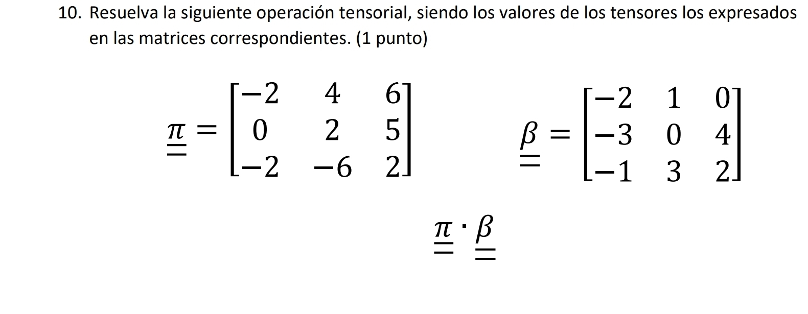 Resuelva la siguiente operación tensorial, siendo los valores de los tensores los expresados 
en las matrices correspondientes. (1 punto)
_ π =beginbmatrix -2&4&6 0&2&5 -2&-6&2endbmatrix
beginarrayr beta =beginbmatrix -2&1&0 -3&0&4 -1&3&2endbmatrix
_ π · beta
=_ 