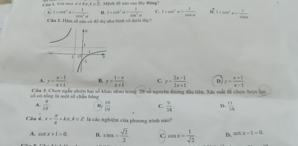 Với mọi a!= kπ , k∈ Z. Mệnh đề nào sau đây đúng?
A 1+cot^2a= 1/cos^2a . B. 1+cot^2a= 1/sin^2a . C. 1+cot^2a= 1/cos a . D. 1+cot^2a= 1/sin a 
Câu 2. Hàm số nào có đồ thị như hình vẽ dưới đây?
A. y= (x-1)/x+1 . B. y= (1-x)/x+1 . C. y= (2x-1)/2x+1 . D. y= (x+1)/x-1 . 
Câu 3. Chọn ngẫu nhiên hai số khác nhau trong 20 số nguyên dương đầu tiên. Xác suất để chọn được hai
số có tổng là một số chẵn bằng
A.  9/19 .  10/19 .  9/38 .  11/38 . 
B.
C.
D.
Câu 4. x= π /4 +kπ , k∈ Z là các nghiệm của phương trình nào?
A. cot x+1=0. B. sin x= sqrt(2)/2 . C. cos x= 1/sqrt(2) . D. cot x-1=0.