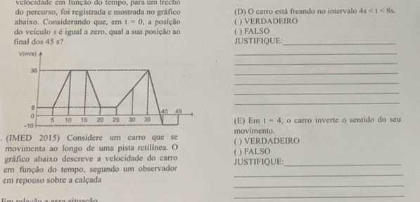 velocidade em função do tempo, para um trecho
do percurso, foi registrada e mostrada no gráfico (D) O carro está freando no intervalo 4s . 
abaixo. Considerando que, em t=0 , a posição ( ) VERDADEIRO
do veículo s é igual a zero, qual a sua posição ao 4 ) FALSO
final dos 45 s? JUSTIFIQUE:_
V(m/s)
_
_
36
_
_
_
B
_
40 45
0
5 10 15 20 25 30 35
-10 (E) Em t=4 , o carro inverte o sentido do seu
movimento.
. (IMED 2015) Considere um carro que se  ) VERDADEIRO
movimenta ao longo de uma pista retilínea. O
gráfico abaixo descreve a velocidade do carro C ) FALSO
_
em função do tempo, segundo um observador JUSTIFIQUE:_
_
em repouso sobre a calçada
esea situação
_