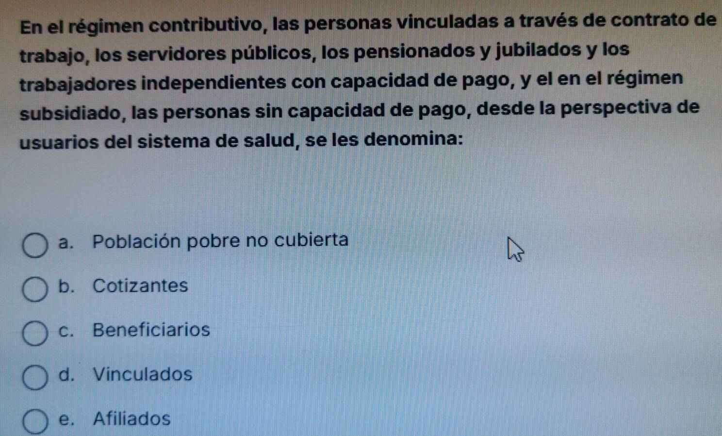 En el régimen contributivo, las personas vinculadas a través de contrato de
trabajo, los servidores públicos, los pensionados y jubilados y los
trabajadores independientes con capacidad de pago, y el en el régimen
subsidiado, las personas sin capacidad de pago, desde la perspectiva de
usuarios del sistema de salud, se les denomina:
a. Población pobre no cubierta
b. Cotizantes
c. Beneficiarios
d. Vinculados
e. Afiliados