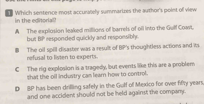 Which sentence most accurately summarizes the author’s point of view
in the editorial?
A The explosion leaked millions of barrels of oil into the Gulf Coast,
but BP responded quickly and responsibly.
B The oil spill disaster was a result of BP’s thoughtless actions and its
refusal to listen to experts.
C The rig explosion is a tragedy, but events like this are a problem
that the oil industry can learn how to control.
D BP has been drilling safely in the Gulf of Mexico for over fifty years,
and one accident should not be held against the company.