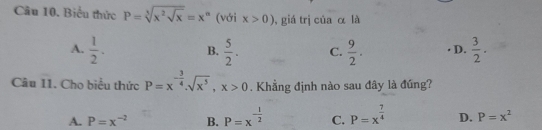 Biểu thức P=sqrt[3](x^2sqrt x)=x^n (với x>0) , giá trị của α là
A.  1/2 . B.  5/2 . C.  9/2 . D.  3/2 . 
Câu 11 11 . Cho biểu thức P=x^(-frac 3)4.sqrt(x^5), x>0. Khẳng định nào sau đây là đúng?
A. P=x^(-2) B. P=x^(-frac 1)2 C. P=x^(frac 7)4 D. P=x^2