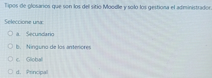 Tipos de glosarios que son los del sitio Moodle y solo los gestiona el administrador.
Seleccione una:
a. Secundario
b. Ninguno de los anteriores
c. Global
d. Principal