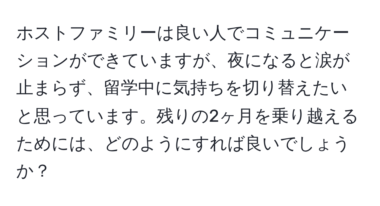 ホストファミリーは良い人でコミュニケーションができていますが、夜になると涙が止まらず、留学中に気持ちを切り替えたいと思っています。残りの2ヶ月を乗り越えるためには、どのようにすれば良いでしょうか？