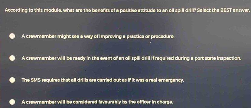 According to this module, what are the benefits of a positive attitude to an oil spill drill? Select the BEST answer.
A crewmember might see a way of improving a practice or procedure.
A crewmember will be ready in the event of an oil spill drill if required during a port state inspection.
The SMS requires that all drills are carried out as if it was a real emergency.
A crewmember will be considered favourably by the officer in charge.