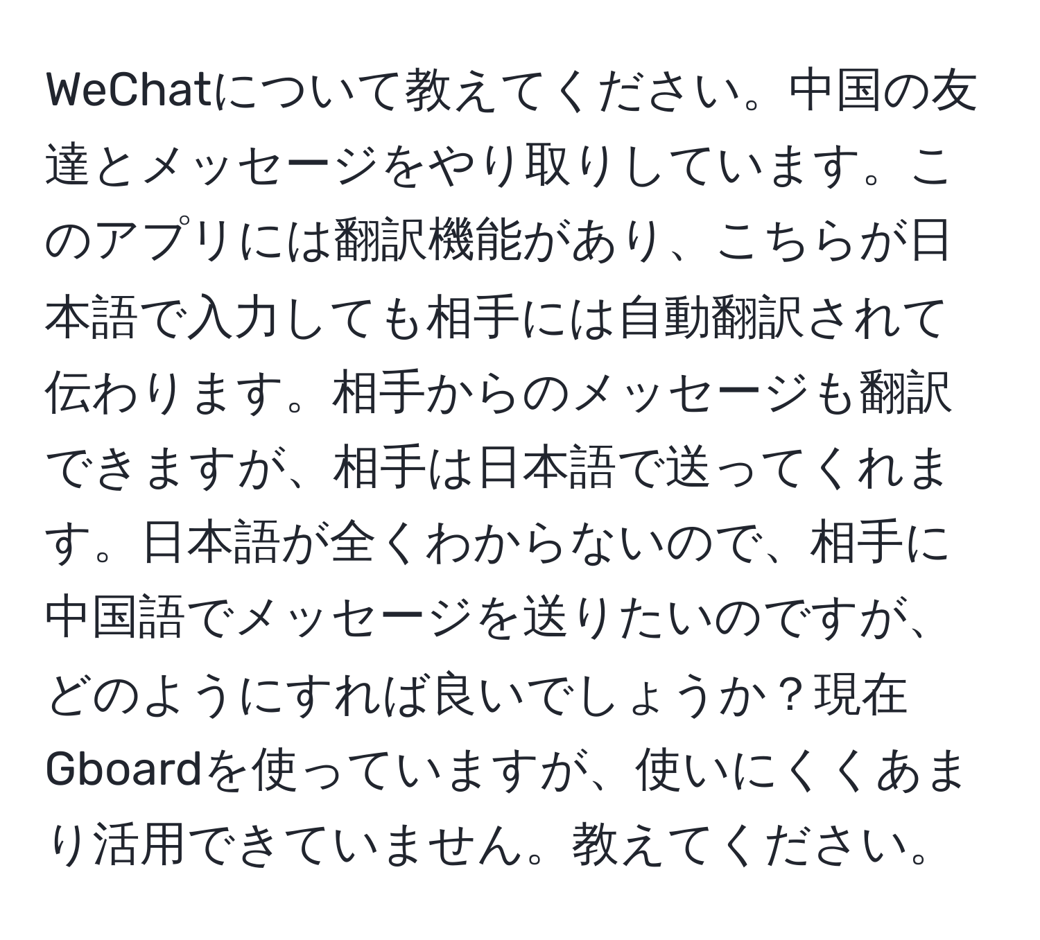 WeChatについて教えてください。中国の友達とメッセージをやり取りしています。このアプリには翻訳機能があり、こちらが日本語で入力しても相手には自動翻訳されて伝わります。相手からのメッセージも翻訳できますが、相手は日本語で送ってくれます。日本語が全くわからないので、相手に中国語でメッセージを送りたいのですが、どのようにすれば良いでしょうか？現在Gboardを使っていますが、使いにくくあまり活用できていません。教えてください。