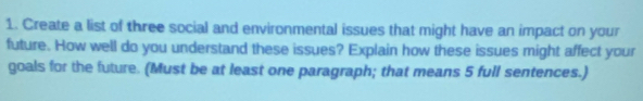 Create a list of three social and environmental issues that might have an impact on your 
future. How well do you understand these issues? Explain how these issues might affect your 
goals for the future. (Must be at least one paragraph; that means 5 full sentences.)