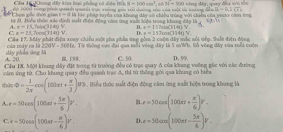 Khung dây kim loại phẳng có diện tích S=100cm^2 ,có N=500 vòng dây, quay đều với tốc
độ 3000 Vòng/phút quanh quanh trục vuông góc với đường sức của một từ trường đều B-0,1.(T).
Chọn gốc thời gian t=0 là lúc pháp tuyến của khung dây có chiều trùng với chiều của vectơ cảm ứng
từ B. Biểu thức xác định suất điện động cảm ứng xuất hiện trong khung dây là
A. e=15,7sin (314t)V. B. e=157sin (314t)V.
C. e=15,7cos (314t)V. D. e=157cos (314t)V.
Câu 17. Máy phát điện xoay chiều một pha phần ứng gồm 2 cuộn dây mắc nối tiếp. Suất điện động
của máy ra là 220V - 50Hz. Từ thông cực đại qua mỗi vòng dây là 5 mWb. Số vòng dây của mỗi cuộn
dây phần ứng là
A. 20. B. 198. C. 50. D. 99.
Câu 18. Một khung dây đặt trong từ trường đều có trục quay Δ của khung vuông góc với các đường
cảm ứng từ. Cho khung quay đều quanh trục Δ, thì từ thông gởi qua khung có biểu
thức Phi = 1/2π  cos (100π t+ π /3 )Wb. Biểu thức suất điện động cảm ứng xuất hiện trong khụng là
A. e=50cos (100π t+ 5π /6 )V. e=50cos (100π t+ π /6 )V.
B.
C. e=50cos (100π t- π /6 )V. e=50cos (100π t- 5π /6 )V.
D.