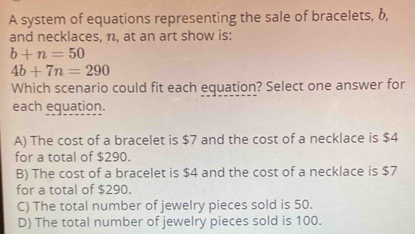 A system of equations representing the sale of bracelets, b,
and necklaces, n, at an art show is:
b+n=50
4b+7n=290
Which scenario could fit each equation? Select one answer for
each equation.
A) The cost of a bracelet is $7 and the cost of a necklace is $4
for a total of $290.
B) The cost of a bracelet is $4 and the cost of a necklace is $7
for a total of $290.
C) The total number of jewelry pieces sold is 50.
D) The total number of jewelry pieces sold is 100.