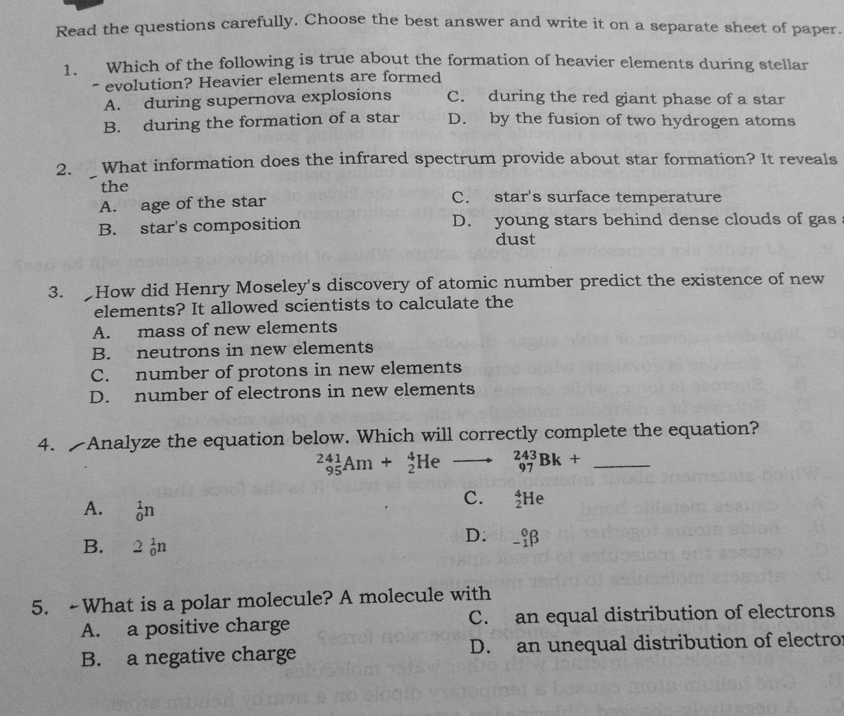 Read the questions carefully. Choose the best answer and write it on a separate sheet of paper.
1. Which of the following is true about the formation of heavier elements during stellar
- evolution? Heavier elements are formed
A. during supernova explosions C. during the red giant phase of a star
B. during the formation of a star D. by the fusion of two hydrogen atoms
2. What information does the infrared spectrum provide about star formation? It reveals
the
A. age of the star
C. star's surface temperature
B. star's composition D. young stars behind dense clouds of gas
dust
3. How did Henry Moseley's discovery of atomic number predict the existence of new
elements? It allowed scientists to calculate the
A. mass of new elements
B. neutrons in new elements
C. number of protons in new elements
D. number of electrons in new elements
4. Analyze the equation below. Which will correctly complete the equation?
_(95)^(241)Am+_2^4He _(97)^(243)Bk+ _
A. _0^1n
C. _2^4He
B. 2_0^1n
D. _(-1)^0beta
5. -What is a polar molecule? A molecule with
A. a positive charge C. an equal distribution of electrons
B. a negative charge D. an unequal distribution of electro: