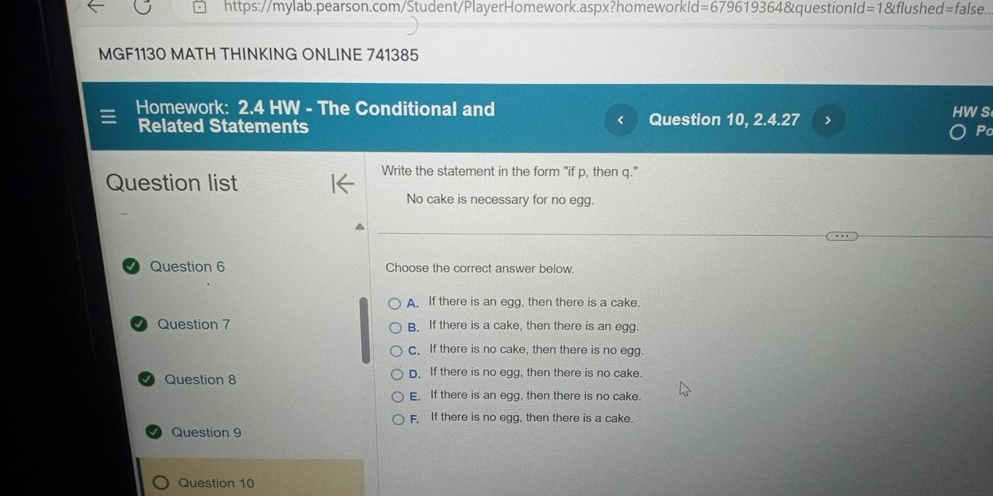 l=679619364&questionId=1&flushed=false..
MGF1130 MATH THINKING ONLINE 741385
Homework: 2.4 HW - The Conditional and HWS
< Question 10, 2.4.27 >
Related Statements Po
Write the statement in the form "if p, then q."
Question list
No cake is necessary for no egg.
Question 6 Choose the correct answer below.
A. If there is an egg, then there is a cake.
Question 7 B. If there is a cake, then there is an egg.
C. If there is no cake, then there is no egg.
Question 8 D. If there is no egg, then there is no cake.
E. If there is an egg, then there is no cake.
F. If there is no egg, then there is a cake.
Question 9
Question 10