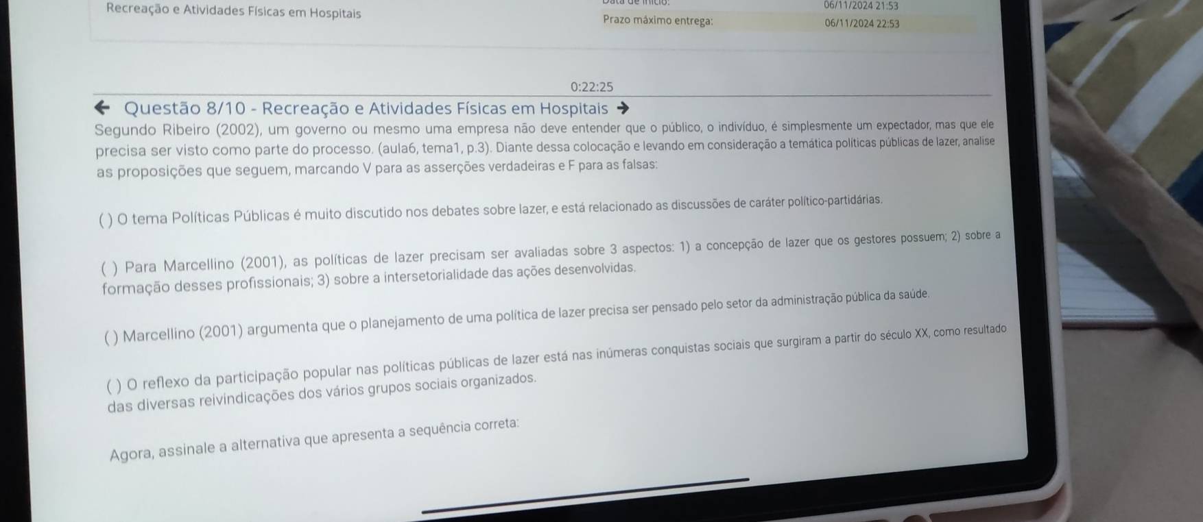 06/11/2024 21:53 
Recreação e Atividades Físicas em Hospitais Prazo máximo entrega: 
06/11/2024 22:53
0:22:25
Questão 8/10 - Recreação e Atividades Físicas em Hospitais 
Segundo Ribeiro (2002), um governo ou mesmo uma empresa não deve entender que o público, o indivíduo, é simplesmente um expectador, mas que ele 
precisa ser visto como parte do processo. (aula6, tema1, p.3). Diante dessa colocação e levando em consideração a temática políticas públicas de lazer, analise 
as proposições que seguem, marcando V para as asserções verdadeiras e F para as falsas: 
) O tema Políticas Públicas é muito discutido nos debates sobre lazer, e está relacionado as discussões de caráter político-partidárias. 
( ) Para Marcellino (2001), as políticas de lazer precisam ser avaliadas sobre 3 aspectos: 1) a concepção de lazer que os gestores possuem; 2) sobre a 
formação desses profissionais; 3) sobre a intersetorialidade das ações desenvolvidas. 
( ) Marcellino (2001) argumenta que o planejamento de uma política de lazer precisa ser pensado pelo setor da administração pública da saúde. 
( ) O reflexo da participação popular nas políticas públicas de lazer está nas inúmeras conquistas sociais que surgiram a partir do século XX, como resultado 
das diversas reivindicações dos vários grupos sociais organizados. 
Agora, assinale a alternativa que apresenta a sequência correta: