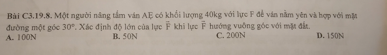 Bài C3.19.8. Một người nâng tấm ván AF có khối lượng 40kg với lực F để ván nằm yên và hợp với mặt
đường một góc 30°. Xác định độ lớn của lực vector F khi lực vector F hướng vuông góc với mặt đất.
A. 100N B. 50N C. 200N D. 150N