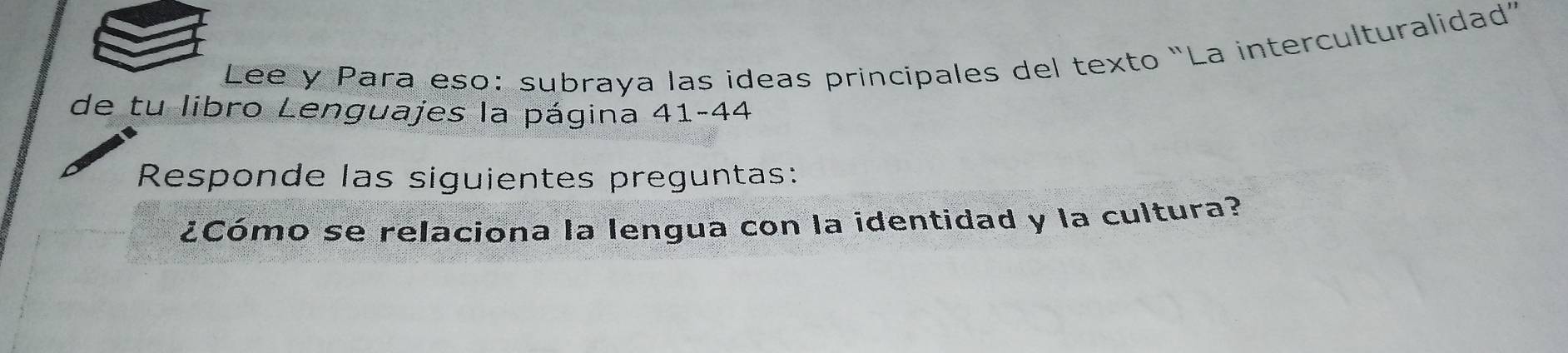 Lee y Para eso: subraya las ideas principales del texto "La interculturalidad” 
de tu libro Lenguajes la página 41-44 
Responde las siguientes preguntas: 
¿Cómo se relaciona la lengua con la identidad y la cultura?