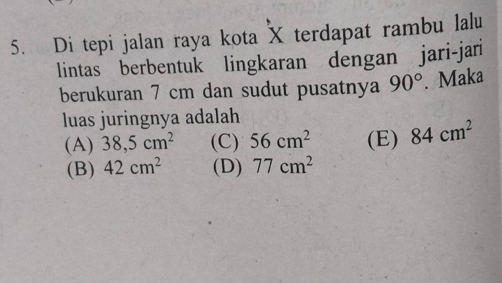 Di tepi jalan raya kota X terdapat rambu lalu
lintas berbentuk lingkaran dengan jari-jari
berukuran 7 cm dan sudut pusatnya 90°. Maka
luas juringnya adalah
(A) 38,5cm^2 (C) 56cm^2 (E) 84cm^2
(B) 42cm^2 (D) 77cm^2