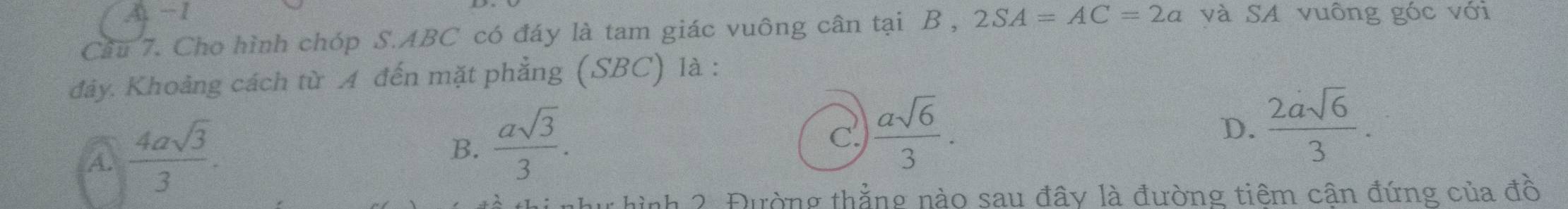 A. −1
Cầu 7. Cho hình chóp S. ABC có đáy là tam giác vuông cân tại B , 2SA=AC=2a và SA vuông góc với
đảy. Khoảng cách từ A đến mặt phẳng (SBC) là :
A  4asqrt(3)/3 .
B.  asqrt(3)/3 .
C  asqrt(6)/3 .
D.  2asqrt(6)/3 . 
nh 2. Đường thẳng nào sau đây là đường tiêm cận đứng của đồ