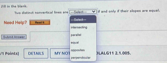 Fill in the blank.
Two distinct nonvertical lines are ===Select if and only if their slopes are equal.
Need Help? Read It ===Select===
intersecting
Submit Answer parallel
equal
/1 Points] DETAILS MY NOT opposites )LALG11 2.1.005.
perpendicular