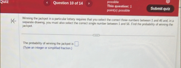 Quiz ‘ Question 10 of 14 possible 
This question: 1 
point(s) possible Submit quiz 
Winning the jackpot in a particular lottery requires that you select the correct three numbers between 1 and 46 and, in a 
separate drawing, you must also select the correct single number between 1 and 56. Find the probability of winning the 
jackpot. 
The probability of winning the jackpot is □ 
(Type an integer or simplified fraction.)