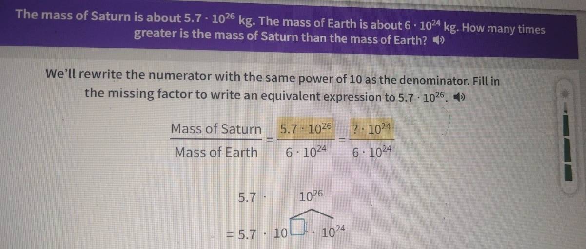 The mass of Saturn is about 5.7· 10^(26)kg. The mass of Earth is about 6· 10^(24)kg. How many times
greater is the mass of Saturn than the mass of Earth? •
We’ll rewrite the numerator with the same power of 10 as the denominator. Fill in
the missing factor to write an equivalent expression to 5.7· 10^(26).
 MassofSaturn/MassofEarth = (5.7· 10^(26))/6· 10^(24) = ?· 10^(24)/6· 10^(24) 
5.7· 10^(26)
=5.7· 10 10^(24)