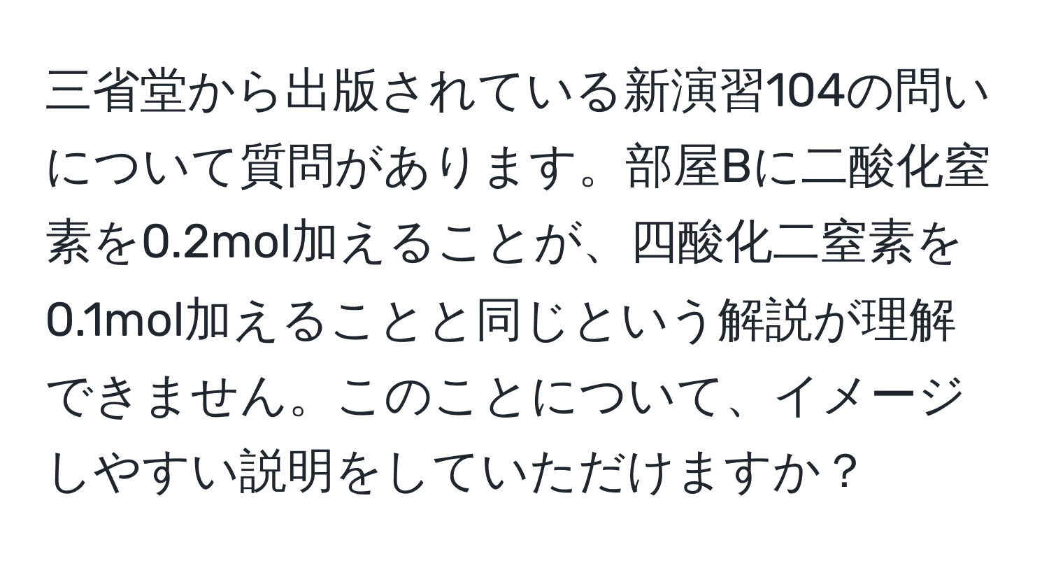 三省堂から出版されている新演習104の問いについて質問があります。部屋Bに二酸化窒素を0.2mol加えることが、四酸化二窒素を0.1mol加えることと同じという解説が理解できません。このことについて、イメージしやすい説明をしていただけますか？