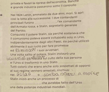 privata e favori la ripresa dell'economia. Banché 
e grande industria passarono sotto il controllo 
_ 
e Nel 1924 Lenin, ammalato da due anni, morì. Si aprì 
così la lotta alla successione. I due contendenti 
principali furono _, l'ex comandante 
dell'Armata rossa, e Stalin, segretario generale 
del Partito. 
Conquistò il potere Stalin, sia perché sosteneva che 
il comunismo poteva essere sviluppato solo in Urss, 
indipendentemente dagli altri Paesi, sia perché utilizzò 
abilmente il suo ruolo per fare promess 
ed i suoi avversari . 
Una volta salito al potere, Stalin instaurò una 
sata suí culto della sua persona 
e l'Urss si trasformò in uno Stato _. 
Tutti coloro che erano anche solo sospettati di opporsi 
al suo regime vennero arrestati, rinchiusi 
nei_ 。_ 
Stalin iniziò anche un processo di 
_che avrebbe fatto dell'Urss 
una delle potenze industriali mondiali.