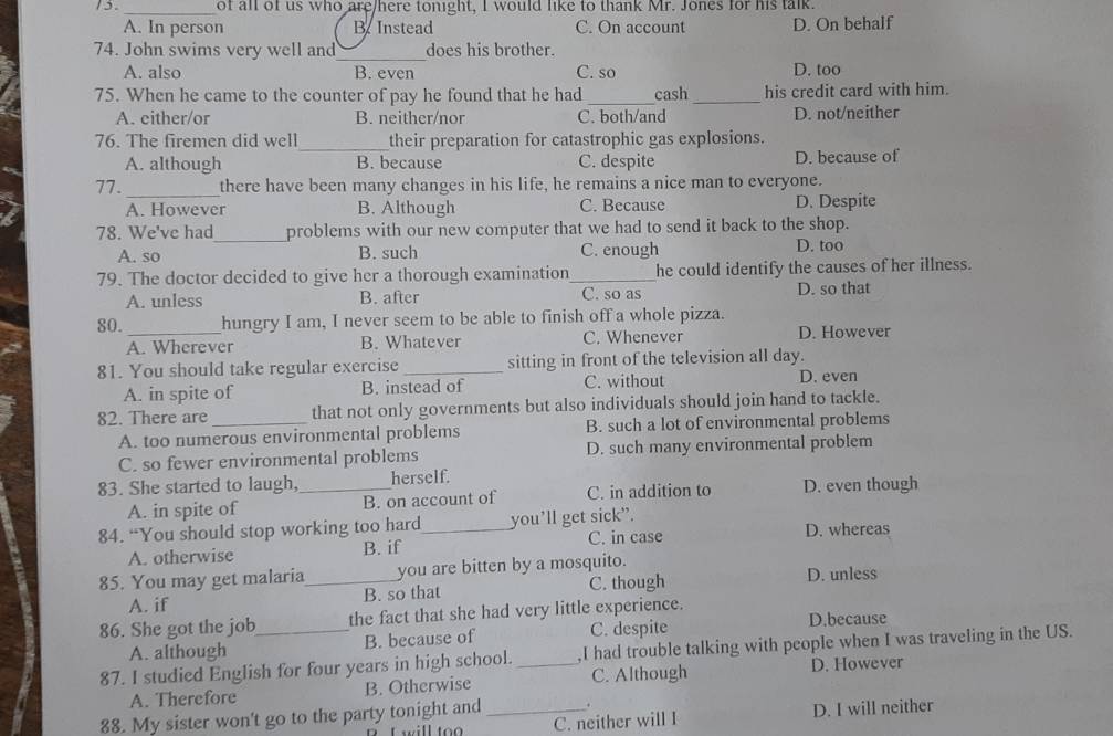 of all of us who are/here tonight, I would like to thank Mr. Jones for his talk.
A. In person B. Instead C. On account D. On behalf
_
74. John swims very well and does his brother.
A. also B. even C. so D. too
75. When he came to the counter of pay he found that he had _cash _his credit card with him.
A. either/or B. neither/nor C. both/and D. not/neither
_
76. The firemen did well their preparation for catastrophic gas explosions.
A. although B. because C. despite D. because of
_
77. there have been many changes in his life, he remains a nice man to everyone.
A. However B. Although C. Because D. Despite
_
78. We've had problems with our new computer that we had to send it back to the shop.
A. so B. such C. enough D. too
79. The doctor decided to give her a thorough examination_ he could identify the causes of her illness.
A. unless B. after C. so as D. so that
80._ hungry I am, I never seem to be able to finish off a whole pizza.
A. Wherever B. Whatever C. Whenever D. However
81. You should take regular exercise_ sitting in front of the television all day.
A. in spite of B. instead of C. without
D. even
82. There are _that not only governments but also individuals should join hand to tackle.
A. too numerous environmental problems B. such a lot of environmental problems
C. so fewer environmental problems D. such many environmental problem
83. She started to laugh, _herself.
A. in spite of B. on account of C. in addition to D. even though
84. “You should stop working too hard_ you’ll get sick”.
A. otherwise B. if C. in case D. whereas
85. You may get malaria_ you are bitten by a mosquito. D. unless
B. so that C. though
A. if
86. She got the job the fact that she had very little experience. D.because
A. although B. because of C. despite
87. I studied English for four years in high school. _,I had trouble talking with people when I was traveling in the US.
A. Therefore B. Otherwise C. Although D. However
88. My sister won't go to the party tonight and_ .
L will too C. neither will I D. I will neither