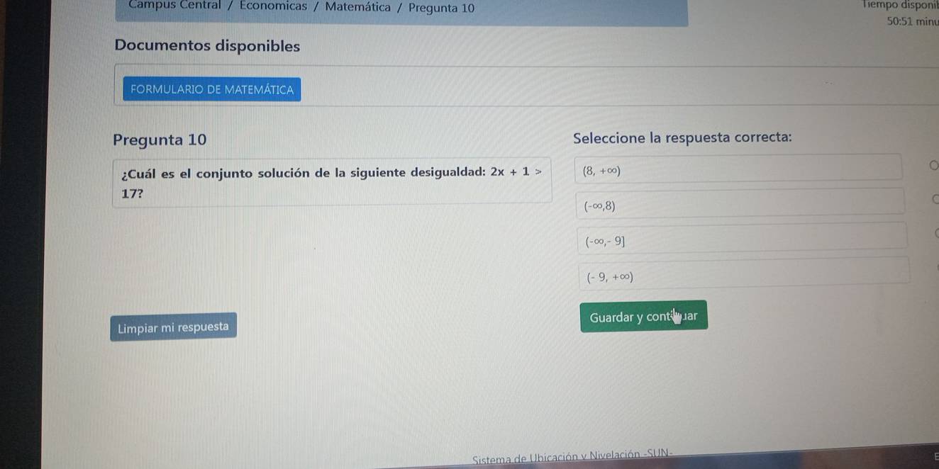 Campus Central / Economicas / Matemática / Pregunta 10 Tiempo disponil
50:51 minu
Documentos disponibles
FORMULARIO DE MATEMÁTICA
Pregunta 10 Seleccione la respuesta correcta:
¿Cuál es el conjunto solución de la siguiente desigualdad: 2x+1> (8,+∈fty )
C
17?
(-∈fty ,8)
(-∈fty ,-9]
(-9,+∈fty )
Limpiar mi respuesta Guardar y contiuar
Sistema de Ubicación v Nivelación -SUN-