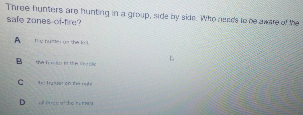 Three hunters are hunting in a group, side by side. Who needs to be aware of the
safe zones-of-fire?
A the hunter on the left
B the hunter in the middle
C the hunter on the right
D all three of the hunters