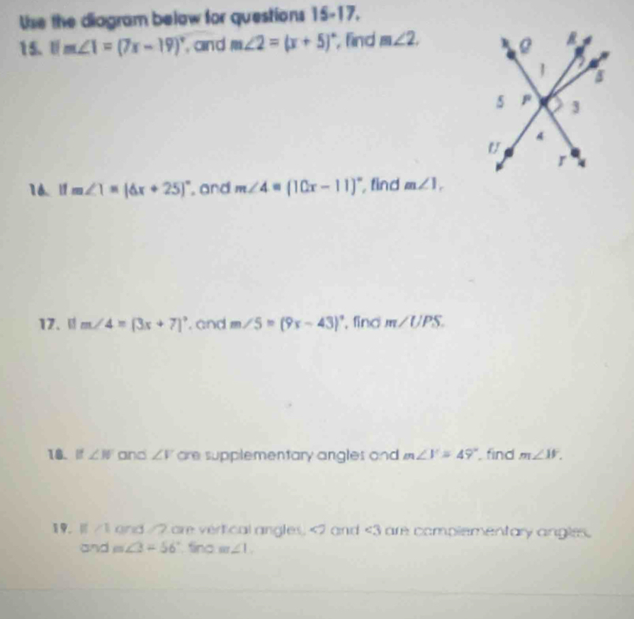 Use the diagram below for questions 15-17. 
15. ifm∠ 1=(7x-19)^circ  and m∠ 2=(x+5)^circ  , find m∠ 2. 
16. ifm∠ 1=(6x+25)^circ  and m∠ 4=(10x-11)^circ  find m∠ 1, 
17、 m∠ 4=(3x+7)^circ  and m∠ 5=(9x-43)^circ  , find m∠ UPS. 
18. If ∠ W and ∠ V are supplementary angles and m∠ V=49° find m∠ W.
∠ 1 and /2 are vertical angles, <2</tex> and <3</tex> are complementary angles. 
and m∠ 3=56° fing m∠ 1.