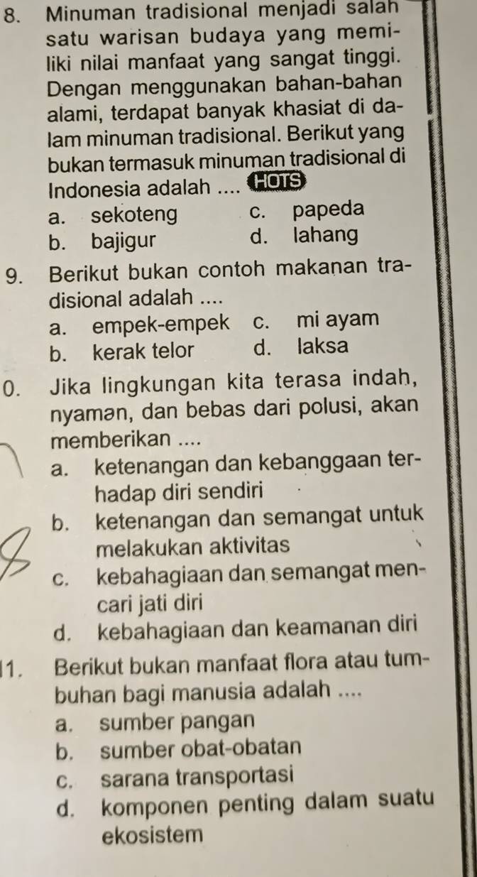 Minuman tradisional menjadi salah
satu warisan budaya yang memi-
liki nilai manfaat yang sangat tinggi.
Dengan menggunakan bahan-bahan
alami, terdapat banyak khasiat di da-
Iam minuman tradisional. Berikut yang
bukan termasuk minuman tradisional di
Indonesia adalah _HOTS
a. sekoteng c. papeda
b. bajigur d. lahang
9. Berikut bukan contoh makanan tra-
disional adalah ....
a. empek-empek c. mi ayam
b. kerak telor d. laksa
0. Jika lingkungan kita terasa indah,
nyamən, dan bebas dari polusi, akan
memberikan ....
a. ketenangan dan kebanggaan ter-
hadap diri sendiri
b. ketenangan dan semangat untuk
melakukan aktivitas
c. kebahagiaan dan semangat men-
cari jati diri
d. kebahagiaan dan keamanan diri
1. Berikut bukan manfaat flora atau tum-
buhan bagi manusia adalah ....
a. sumber pangan
b. sumber obat-obatan
c. sarana transportasi
d. komponen penting dalam suatu
ekosistem