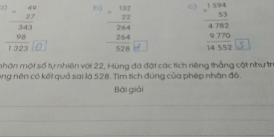 )
beginarrayr 49 * 27 hline 343 98 hline 1323endarray
b) beginarrayr 132 * 22 264 264 hline 528endarray
c) beginarrayr 1.beginarrayr 1502beginarrayr 4782 9762 970 9 hline 14552endarray endarray 
mhân một số tự nhiên với 22, Hùng đã đặt các tích riêng thẳng cột như trị
ông nên có kết quả sai là 528. Tìm tích đứng của phép nhân đồ.
Bài giải