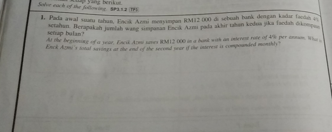 ehap yang berikut. 
Solve each of the following. SP3.1.2 TP3 
1 Pada awal suatu tahun, Encik Azmi menyimpan RM12 000 di sebuah bank dengan kadar faedah 4%
setahun. Berapakah jumlah wang simpanan Encik Azmi pada akhir tahun kedua jīka faedah dikompaus 
setiap bulan? 
At the beginning of a year, Encik Azmi saves RM12 000 in a bank with an interest rate of 4% per annum. What is 
Enck Azmi's total savings at the end of the second year if the interest is compounded monthly?