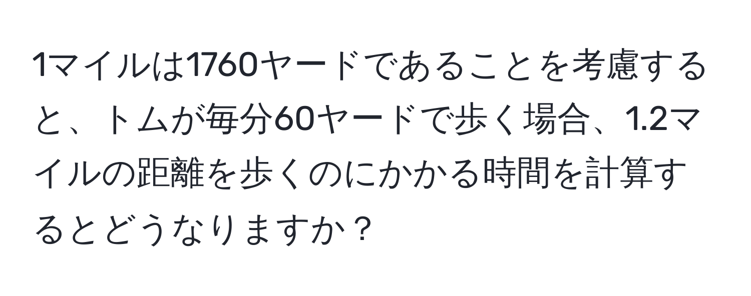 1マイルは1760ヤードであることを考慮すると、トムが毎分60ヤードで歩く場合、1.2マイルの距離を歩くのにかかる時間を計算するとどうなりますか？