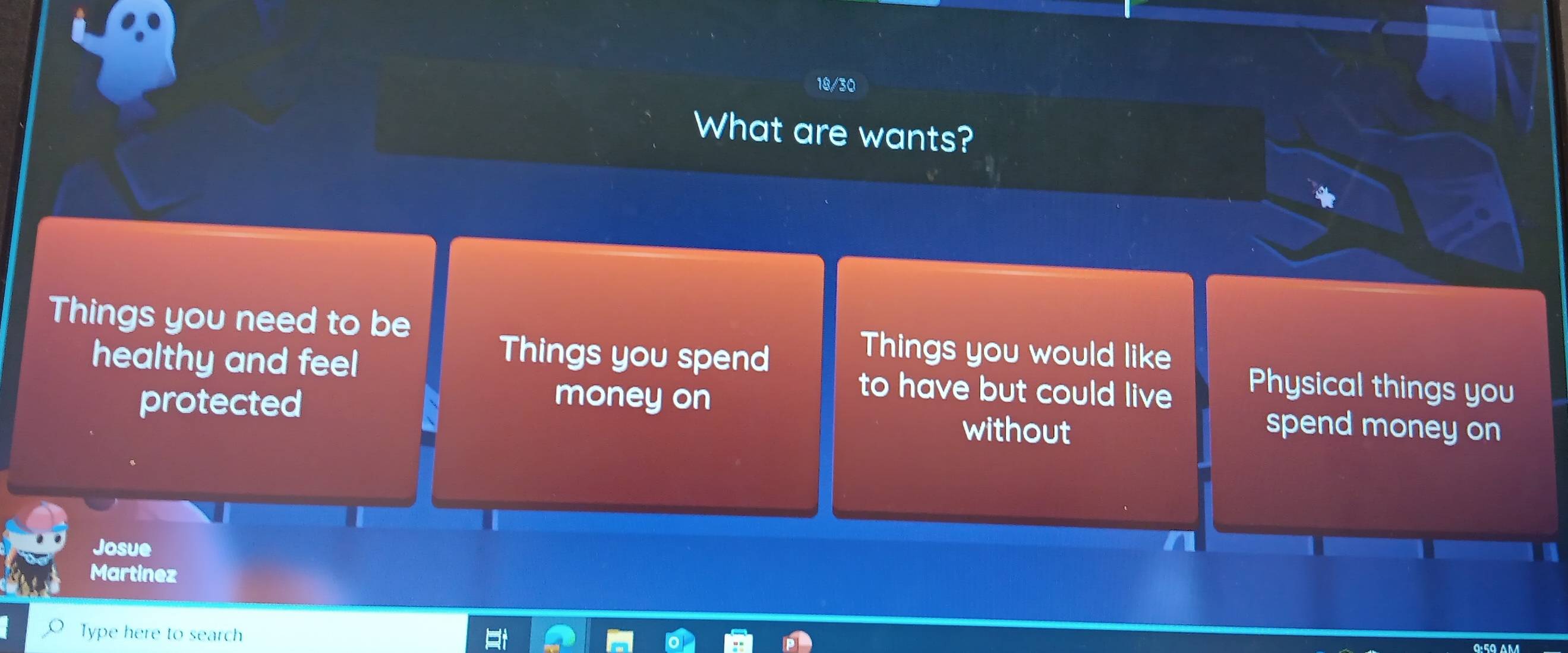 18/30 
What are wants? 
Things you need to be Things you would like 
Things you spend 
healthy and feel to have but could live Physical things you 
protected money on 
without spend money on 
Josue 
Martinez 
Type here to search