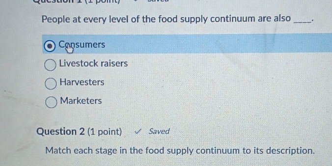 People at every level of the food supply continuum are also _.
Consumers
Livestock raisers
Harvesters
Marketers
Question 2 (1 point) Saved
Match each stage in the food supply continuum to its description.