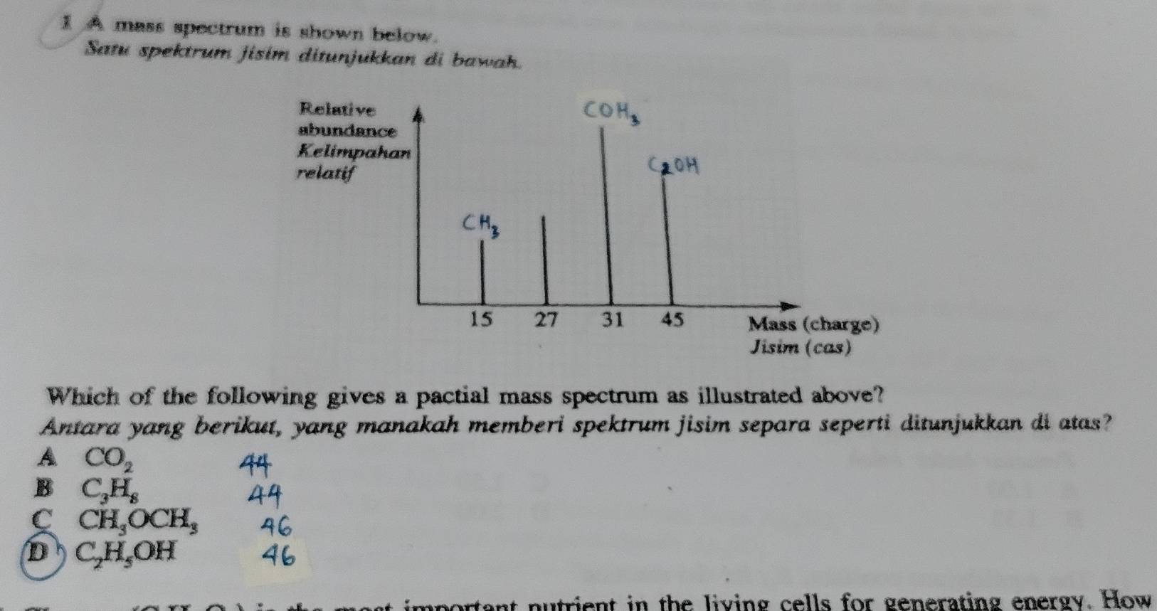 A mass spectrum is shown below.
Satu spektrum jisim ditunjukkan di bawah.
Relative
abundance
Kelimpahan
relatif
(
CH_3
15 27 31 45 Mass (charge)
Jisim (cas)
Which of the following gives a pactial mass spectrum as illustrated above?
Antara yang berikut, yang manakah memberi spektrum jisim separa seperti ditunjukkan di atas?
A CO_2
B C_3H_8
C CH_3OCH_3
D C_2H_5OH
important nutrient in the living cells for generating energy. How