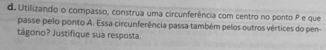 Utilizando o compasso, construa uma circunferência com centro no ponto P e que 
passe pelo ponto A. Essa circunferência passa também pelos outros vértices do pen- 
tágono? Justifique sua resposta.