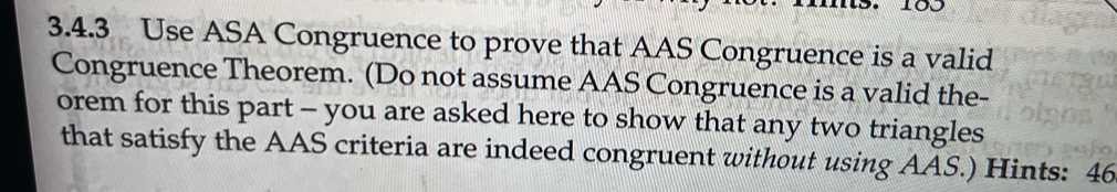 Use ASA Congruence to prove that AAS Congruence is a valid 
Congruence Theorem. (Do not assume AAS Congruence is a valid the- 
orem for this part - you are asked here to show that any two triangles 
that satisfy the AAS criteria are indeed congruent without using AAS.) Hints: 46